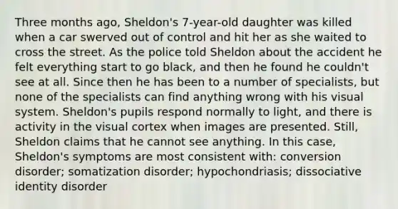 Three months ago, Sheldon's 7-year-old daughter was killed when a car swerved out of control and hit her as she waited to cross the street. As the police told Sheldon about the accident he felt everything start to go black, and then he found he couldn't see at all. Since then he has been to a number of specialists, but none of the specialists can find anything wrong with his visual system. Sheldon's pupils respond normally to light, and there is activity in the visual cortex when images are presented. Still, Sheldon claims that he cannot see anything. In this case, Sheldon's symptoms are most consistent with: conversion disorder; somatization disorder; hypochondriasis; dissociative identity disorder