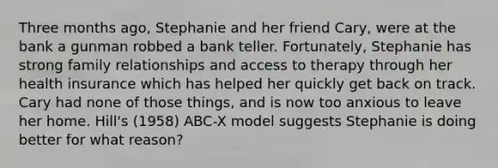 Three months ago, Stephanie and her friend Cary, were at the bank a gunman robbed a bank teller. Fortunately, Stephanie has strong family relationships and access to therapy through her health insurance which has helped her quickly get back on track. Cary had none of those things, and is now too anxious to leave her home. Hill's (1958) ABC-X model suggests Stephanie is doing better for what reason?