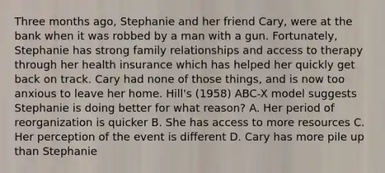 Three months ago, Stephanie and her friend Cary, were at the bank when it was robbed by a man with a gun. Fortunately, Stephanie has strong family relationships and access to therapy through her health insurance which has helped her quickly get back on track. Cary had none of those things, and is now too anxious to leave her home. Hill's (1958) ABC-X model suggests Stephanie is doing better for what reason? A. Her period of reorganization is quicker B. She has access to more resources C. Her perception of the event is different D. Cary has more pile up than Stephanie