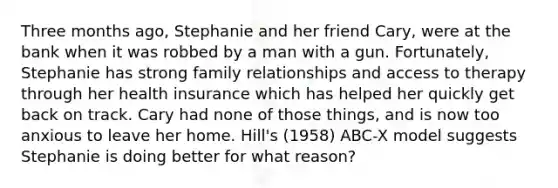 Three months ago, Stephanie and her friend Cary, were at the bank when it was robbed by a man with a gun. Fortunately, Stephanie has strong family relationships and access to therapy through her health insurance which has helped her quickly get back on track. Cary had none of those things, and is now too anxious to leave her home. Hill's (1958) ABC-X model suggests Stephanie is doing better for what reason?