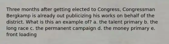 Three months after getting elected to Congress, Congressman Bergkamp is already out publicizing his works on behalf of the district. What is this an example of? a. the talent primary b. the long race c. the permanent campaign d. the money primary e. front loading