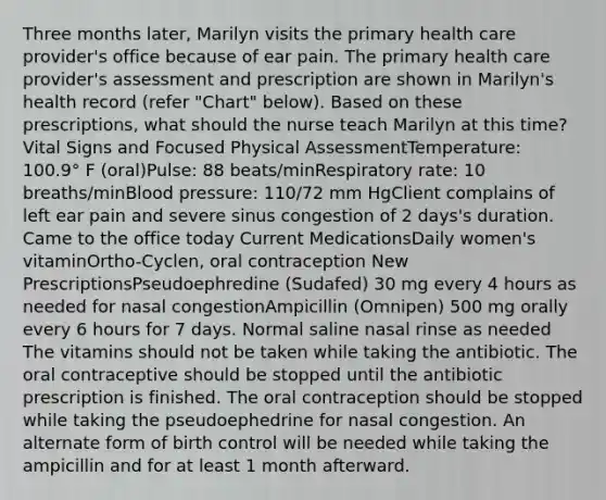 Three months later, Marilyn visits the primary health care provider's office because of ear pain. The primary health care provider's assessment and prescription are shown in Marilyn's health record (refer "Chart" below). Based on these prescriptions, what should the nurse teach Marilyn at this time? Vital Signs and Focused Physical AssessmentTemperature: 100.9° F (oral)Pulse: 88 beats/minRespiratory rate: 10 breaths/minBlood pressure: 110/72 mm HgClient complains of left ear pain and severe sinus congestion of 2 days's duration. Came to the office today Current MedicationsDaily women's vitaminOrtho-Cyclen, oral contraception New PrescriptionsPseudoephredine (Sudafed) 30 mg every 4 hours as needed for nasal congestionAmpicillin (Omnipen) 500 mg orally every 6 hours for 7 days. Normal saline nasal rinse as needed The vitamins should not be taken while taking the antibiotic. The oral contraceptive should be stopped until the antibiotic prescription is finished. The oral contraception should be stopped while taking the pseudoephedrine for nasal congestion. An alternate form of birth control will be needed while taking the ampicillin and for at least 1 month afterward.