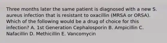 Three months later the same patient is diagnosed with a new S. aureus infection that is resistant to oxacillin (MRSA or ORSA). Which of the following would be a drug of choice for this infection? A. 1st Generation Cephalosporin B. Ampicillin C. Nafacillin D. Methicillin E. Vancomycin