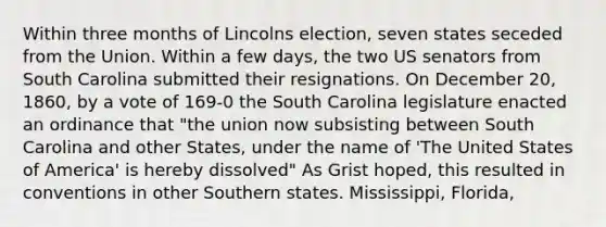 Within three months of Lincolns election, seven states seceded from the Union. Within a few days, the two US senators from South Carolina submitted their resignations. On December 20, 1860, by a vote of 169-0 the South Carolina legislature enacted an ordinance that "the union now subsisting between South Carolina and other States, under the name of 'The United States of America' is hereby dissolved" As Grist hoped, this resulted in conventions in other Southern states. Mississippi, Florida,