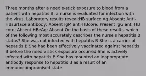 Three months after a needle-stick exposure to blood from a patient with hepatitis B, a nurse is evaluated for infection with the virus. Laboratory results reveal:HB surface Ag Absent; Anti-HBsurface antibody; Absent IgM anti-HBcore; Present IgG anti-HB core; Absent HBeAg; Absent On the basis of these results, which of the following most accurately describes the nurse s hepatitis B status? She was not infected with hepatitis B She is a carrier of hepatitis B She had been effectively vaccinated against hepatitis B before the needle stick exposure occurred She is actively infected with hepatitis B She has mounted an inappropriate antibody response to hepatitis B as a result of an immunocompromised state