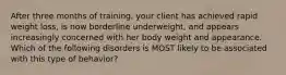 After three months of training, your client has achieved rapid weight loss, is now borderline underweight, and appears increasingly concerned with her body weight and appearance. Which of the following disorders is MOST likely to be associated with this type of behavior?