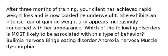 After three months of training, your client has achieved rapid weight loss and is now borderline underweight. She exhibits an intense fear of gaining weight and appears increasingly concerned with her appearance. Which of the following disorders is MOST likely to be associated with this type of behavior? Bulimia nervosa Binge eating disorder Anorexia nervosa Muscle dysmorphia