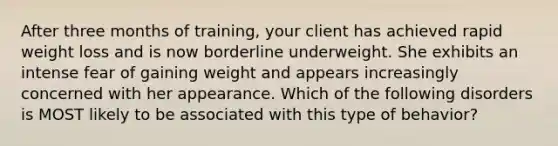 After three months of training, your client has achieved rapid weight loss and is now borderline underweight. She exhibits an intense fear of gaining weight and appears increasingly concerned with her appearance. Which of the following disorders is MOST likely to be associated with this type of behavior?