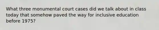 What three monumental court cases did we talk about in class today that somehow paved the way for inclusive education before 1975?