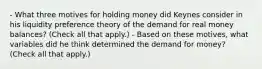 - What three motives for holding money did Keynes consider in his liquidity preference theory of the demand for real money​ balances? ​(Check all that​ apply.) - Based on these​ motives, what variables did he think determined the demand for​ money? ​(Check all that​ apply.)