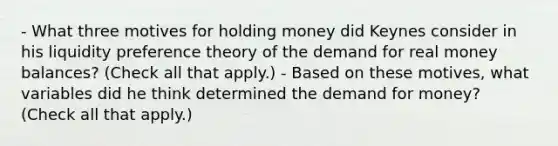 - What three motives for holding money did Keynes consider in his liquidity preference theory of the demand for real money​ balances? ​(Check all that​ apply.) - Based on these​ motives, what variables did he think determined the demand for​ money? ​(Check all that​ apply.)