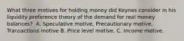 What three motives for holding money did Keynes consider in his liquidity preference theory of the demand for real money​ balances? ​ A. Speculative motive, Precautionary motive, Transactions motive B. Price level motive. C. Income motive.