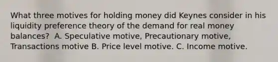 What three motives for holding money did Keynes consider in his liquidity preference theory of the demand for real money​ balances? ​ A. Speculative motive, Precautionary motive, Transactions motive B. Price level motive. C. Income motive.