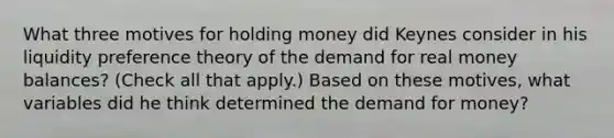 What three motives for holding money did Keynes consider in his liquidity preference theory of the demand for real money​ balances? ​(Check all that​ apply.) Based on these​ motives, what variables did he think determined the demand for​ money?