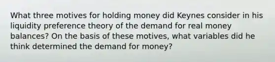 What three motives for holding money did Keynes consider in his liquidity preference theory of the demand for real money balances? On the basis of these motives, what variables did he think determined <a href='https://www.questionai.com/knowledge/klIDlybqd8-the-demand-for-money' class='anchor-knowledge'>the demand for money</a>?