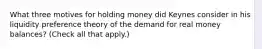 What three motives for holding money did Keynes consider in his liquidity preference theory of the demand for real money​ balances? ​(Check all that​ apply.)