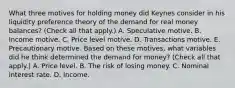 What three motives for holding money did Keynes consider in his liquidity preference theory of the demand for real money​ balances? ​(Check all that​ apply.) A. Speculative motive. B. Income motive. C. Price level motive. D. Transactions motive. E. Precautionary motive. Based on these​ motives, what variables did he think determined the demand for​ money? ​(Check all that​ apply.) A. Price level. B. The risk of losing money. C. Nominal interest rate. D. Income.