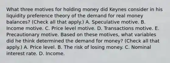 What three motives for holding money did Keynes consider in his liquidity preference theory of the demand for real money​ balances? ​(Check all that​ apply.) A. Speculative motive. B. Income motive. C. Price level motive. D. Transactions motive. E. Precautionary motive. Based on these​ motives, what variables did he think determined the demand for​ money? ​(Check all that​ apply.) A. Price level. B. The risk of losing money. C. Nominal interest rate. D. Income.