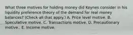 What three motives for holding money did Keynes consider in his liquidity preference theory of the demand for real money​ balances? ​(Check all that​ apply.) A. Price level motive. B. Speculative motive. C. Transactions motive. D. Precautionary motive.. E. Income motive.