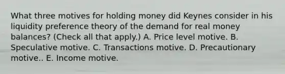 What three motives for holding money did Keynes consider in his liquidity preference theory of the demand for real money​ balances? ​(Check all that​ apply.) A. Price level motive. B. Speculative motive. C. Transactions motive. D. Precautionary motive.. E. Income motive.