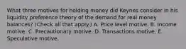 What three motives for holding money did Keynes consider in his liquidity preference theory of the demand for real money​ balances? ​(Check all that​ apply.) A. Price level motive. B. Income motive. C. Precautionary motive. D. Transactions motive. E. Speculative motive.