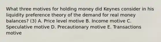 What three motives for holding money did Keynes consider in his liquidity preference theory of the demand for real money balances? (3) A. Price level motive B. Income motive C. Speculative motive D. Precautionary motive E. Transactions motive