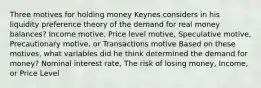 Three motives for holding money Keynes considers in his liquidity preference theory of the demand for real money balances? Income motive, Price level motive, Speculative motive, Precautionary motive, or Transactions motive Based on these motives, what variables did he think determined the demand for money? Nominal interest rate, The risk of losing money, Income, or Price Level