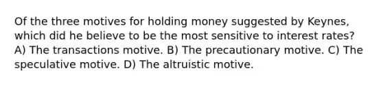 Of the three motives for holding money suggested by Keynes, which did he believe to be the most sensitive to interest rates? A) The transactions motive. B) The precautionary motive. C) The speculative motive. D) The altruistic motive.