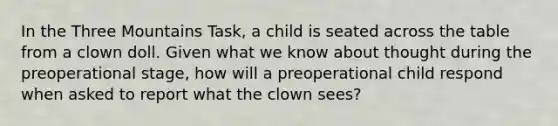 In the Three Mountains Task, a child is seated across the table from a clown doll. Given what we know about thought during the preoperational stage, how will a preoperational child respond when asked to report what the clown sees?