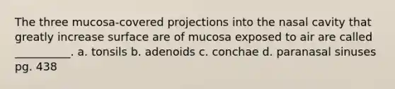 The three mucosa-covered projections into the nasal cavity that greatly increase surface are of mucosa exposed to air are called __________. a. tonsils b. adenoids c. conchae d. paranasal sinuses pg. 438