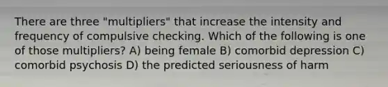 There are three "multipliers" that increase the intensity and frequency of compulsive checking. Which of the following is one of those multipliers? A) being female B) comorbid depression C) comorbid psychosis D) the predicted seriousness of harm