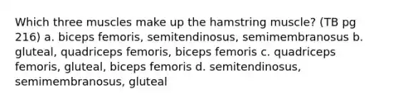 Which three muscles make up the hamstring muscle? (TB pg 216) a. biceps femoris, semitendinosus, semimembranosus b. gluteal, quadriceps femoris, biceps femoris c. quadriceps femoris, gluteal, biceps femoris d. semitendinosus, semimembranosus, gluteal