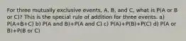 For three mutually exclusive events, A, B, and C, what is P(A or B or C)? This is the special rule of addition for three events. a) P(A+B+C) b) P(A and B)+P(A and C) c) P(A)+P(B)+P(C) d) P(A or B)+P(B or C)