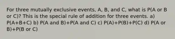 For three mutually exclusive events, A, B, and C, what is P(A or B or C)? This is the special rule of addition for three events. a) P(A+B+C) b) P(A and B)+P(A and C) c) P(A)+P(B)+P(C) d) P(A or B)+P(B or C)