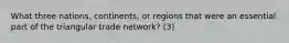 What three nations, continents, or regions that were an essential part of the triangular trade network? (3)