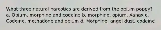 What three natural narcotics are derived from the opium poppy? a. Opium, morphine and codeine b. morphine, opium, Xanax c. Codeine, methadone and opium d. Morphine, angel dust, codeine