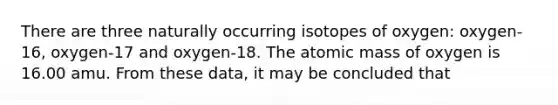 There are three naturally occurring isotopes of oxygen: oxygen-16, oxygen-17 and oxygen-18. The atomic mass of oxygen is 16.00 amu. From these data, it may be concluded that