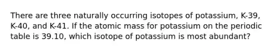 There are three naturally occurring isotopes of potassium, K-39, K-40, and K-41. If the atomic mass for potassium on the periodic table is 39.10, which isotope of potassium is most abundant?