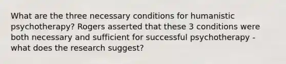 What are the three necessary conditions for humanistic psychotherapy? Rogers asserted that these 3 conditions were both necessary and sufficient for successful psychotherapy - what does the research suggest?