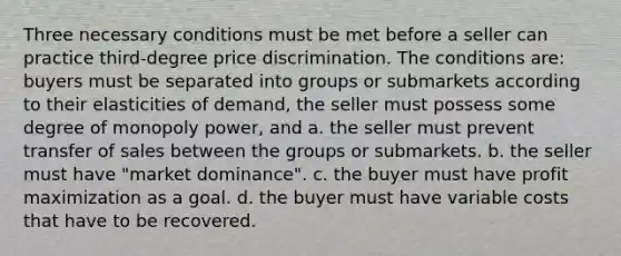 Three necessary conditions must be met before a seller can practice third-degree price discrimination. The conditions are: buyers must be separated into groups or submarkets according to their elasticities of demand, the seller must possess some degree of monopoly power, and a. the seller must prevent transfer of sales between the groups or submarkets. b. the seller must have "market dominance". c. the buyer must have profit maximization as a goal. d. the buyer must have variable costs that have to be recovered.