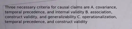 Three necessary criteria for causal claims are A. covariance, temporal precedence, and internal validity B. association, construct validity, and generalizability C. operationalization, temporal precedence, and construct validity