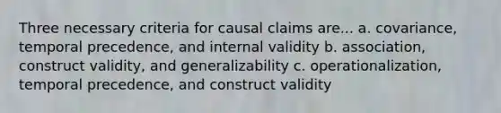 Three necessary criteria for causal claims are... a. covariance, temporal precedence, and internal validity b. association, construct validity, and generalizability c. operationalization, temporal precedence, and construct validity