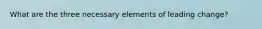 What are the three necessary elements of leading change?
