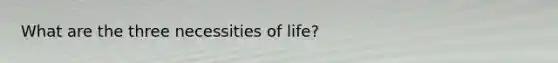 What are the three necessities of life?