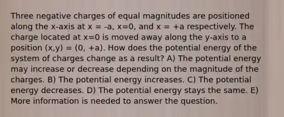 Three negative charges of equal magnitudes are positioned along the x-axis at x = -a, x=0, and x = +a respectively. The charge located at x=0 is moved away along the y-axis to a position (x,y) = (0, +a). How does the potential energy of the system of charges change as a result? A) The potential energy may increase or decrease depending on the magnitude of the charges. B) The potential energy increases. C) The potential energy decreases. D) The potential energy stays the same. E) More information is needed to answer the question.