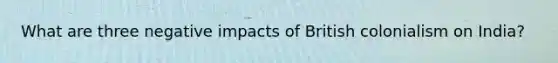 What are three negative impacts of British colonialism on India?
