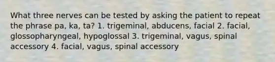 What three nerves can be tested by asking the patient to repeat the phrase pa, ka, ta? 1. trigeminal, abducens, facial 2. facial, glossopharyngeal, hypoglossal 3. trigeminal, vagus, spinal accessory 4. facial, vagus, spinal accessory