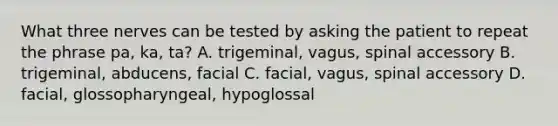 What three nerves can be tested by asking the patient to repeat the phrase pa, ka, ta? A. trigeminal, vagus, spinal accessory B. trigeminal, abducens, facial C. facial, vagus, spinal accessory D. facial, glossopharyngeal, hypoglossal