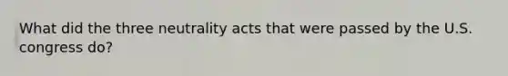 What did the three neutrality acts that were passed by the U.S. congress do?