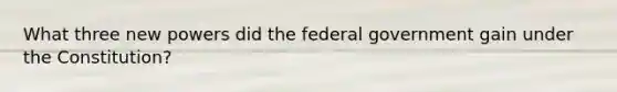 What three new powers did the federal government gain under the Constitution?